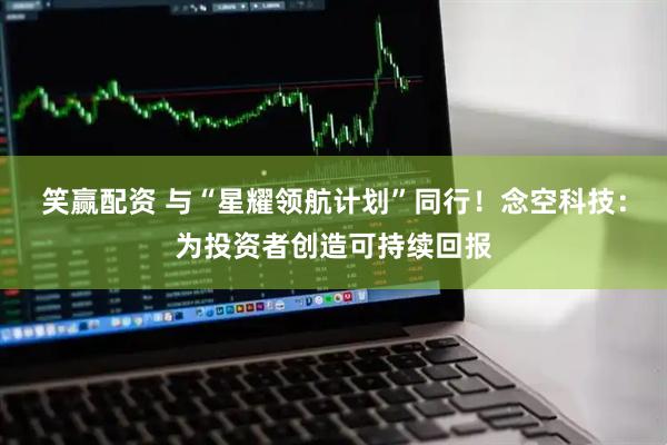 笑赢配资 与“星耀领航计划”同行！念空科技：为投资者创造可持续回报