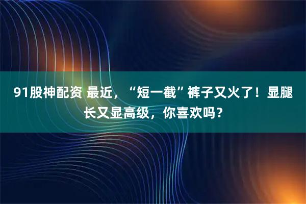 91股神配资 最近，“短一截”裤子又火了！显腿长又显高级，你喜欢吗？
