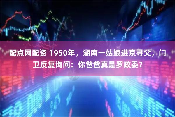 配点网配资 1950年，湖南一姑娘进京寻父，门卫反复询问：你爸爸真是罗政委？