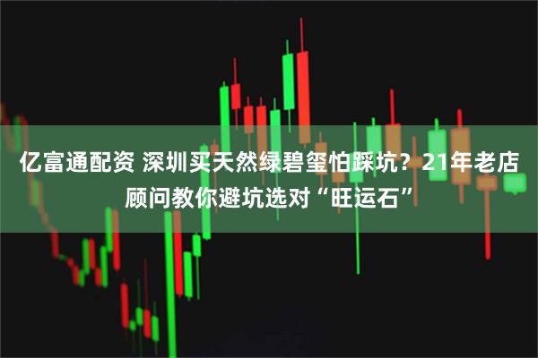 亿富通配资 深圳买天然绿碧玺怕踩坑？21年老店顾问教你避坑选对“旺运石”