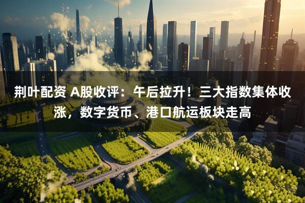荆叶配资 A股收评：午后拉升！三大指数集体收涨，数字货币、港口航运板块走高