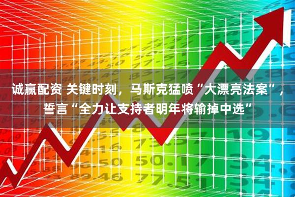 诚赢配资 关键时刻，马斯克猛喷“大漂亮法案”，誓言“全力让支持者明年将输掉中选”