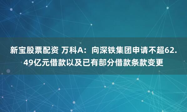 新宝股票配资 万科A：向深铁集团申请不超62.49亿元借款以及已有部分借款条款变更