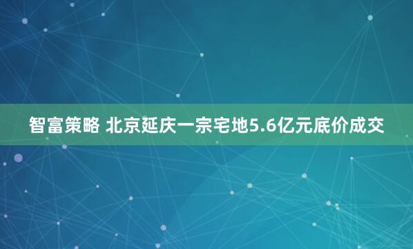 智富策略 北京延庆一宗宅地5.6亿元底价成交