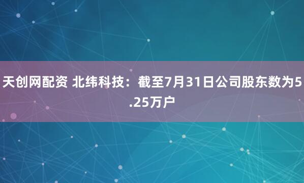 天创网配资 北纬科技：截至7月31日公司股东数为5.25万户