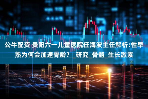 公牛配资 贵阳六一儿童医院任海波主任解析:性早熟为何会加速骨龄？_研究_骨骼_生长激素