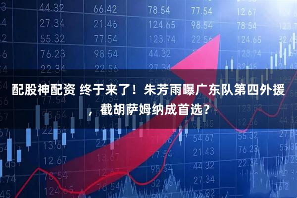 配股神配资 终于来了！朱芳雨曝广东队第四外援，截胡萨姆纳成首选？