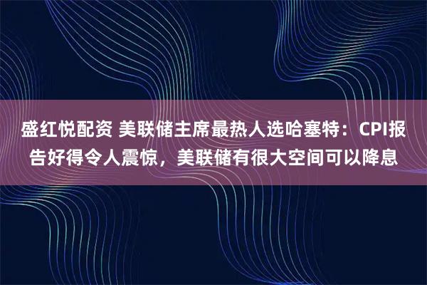 盛红悦配资 美联储主席最热人选哈塞特：CPI报告好得令人震惊，美联储有很大空间可以降息